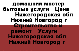 домашний мастер.бытовые услуги › Цена ­ 300 - Нижегородская обл., Нижний Новгород г. Строительство и ремонт » Услуги   . Нижегородская обл.,Нижний Новгород г.